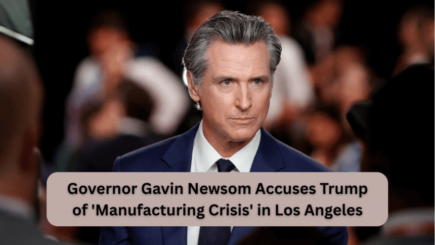 governor gavin newsom accuses trump of 'manufacturing crisis' in los angeles